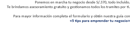 Ponemos en marcha tu negocio desde S/.370, todo incluído. Te brindamos asesoramiento gratuito y gestionamos todos los tramites por ti. Para mayor información completa el formulario y obtén nuestra guía con «5 tips para emprender tu negocio» 