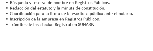 Búsqueda y reserva de nombre en Registros Públicos. Redacción del estatuto y la minuta de constitución. Coordinación para la firma de la escritura pública ante el notario. Inscripción de la empresa en Registros Públicos. Trámites de Inscripción Registral en SUNARP. 
