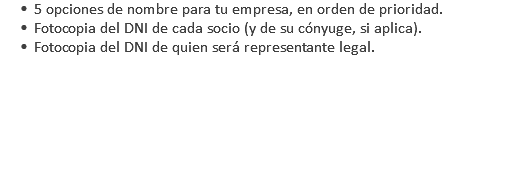 5 opciones de nombre para tu empresa, en orden de prioridad. Fotocopia del DNI de cada socio (y de su cónyuge, si aplica). Fotocopia del DNI de quien será representante legal. 