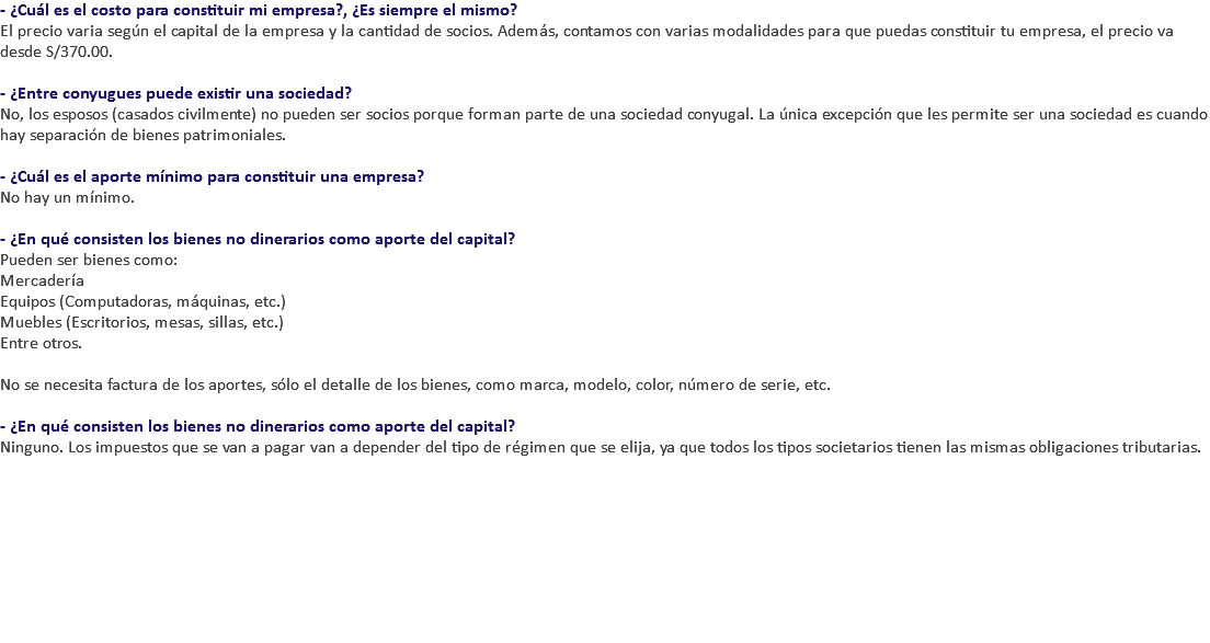 - ¿Cuál es el costo para constituir mi empresa?, ¿Es siempre el mismo? El precio varia según el capital de la empresa y la cantidad de socios. Además, contamos con varias modalidades para que puedas constituir tu empresa, el precio va desde S/370.00. - ¿Entre conyugues puede existir una sociedad? No, los esposos (casados civilmente) no pueden ser socios porque forman parte de una sociedad conyugal. La única excepción que les permite ser una sociedad es cuando hay separación de bienes patrimoniales. - ¿Cuál es el aporte mínimo para constituir una empresa? No hay un mínimo. - ¿En qué consisten los bienes no dinerarios como aporte del capital? Pueden ser bienes como: Mercadería Equipos (Computadoras, máquinas, etc.) Muebles (Escritorios, mesas, sillas, etc.) Entre otros. No se necesita factura de los aportes, sólo el detalle de los bienes, como marca, modelo, color, número de serie, etc. - ¿En qué consisten los bienes no dinerarios como aporte del capital? Ninguno. Los impuestos que se van a pagar van a depender del tipo de régimen que se elija, ya que todos los tipos societarios tienen las mismas obligaciones tributarias. 
